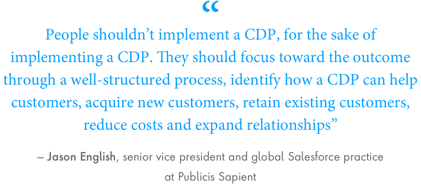 “People shouldn’t implement a CDP, for the sake of implementing a CDP. They should focus toward the outcome through a well-structured process, identify how a CDP can help customers, acquire new customers, retain existing customers, reduce costs and expand relationships,” said Jason English, senior vice president and global Salesforce practice at Publicis Sapient.
