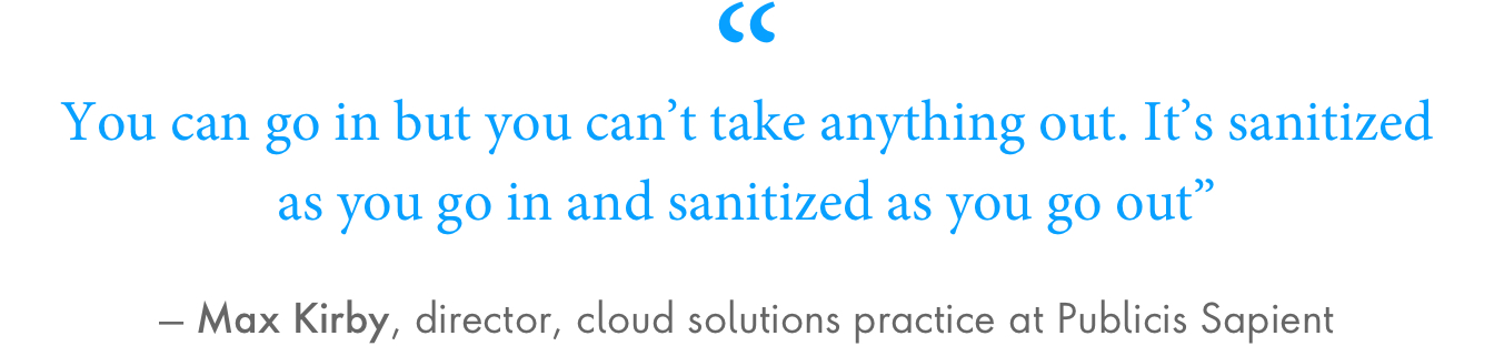 “You can go in but you can’t take anything out. It’s sanitized as you go in and sanitized as you go out,” said Max Kirby, director, cloud solutions practice at Publicis Sapient.