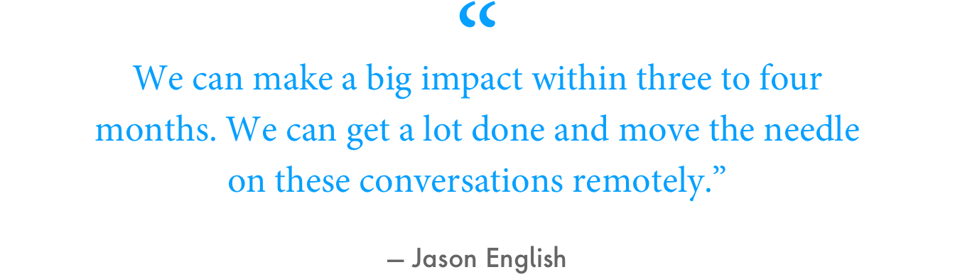 “We can make a big impact within three to four months,” English said. “We can get a lot done and move the needle on these conversations remotely.”