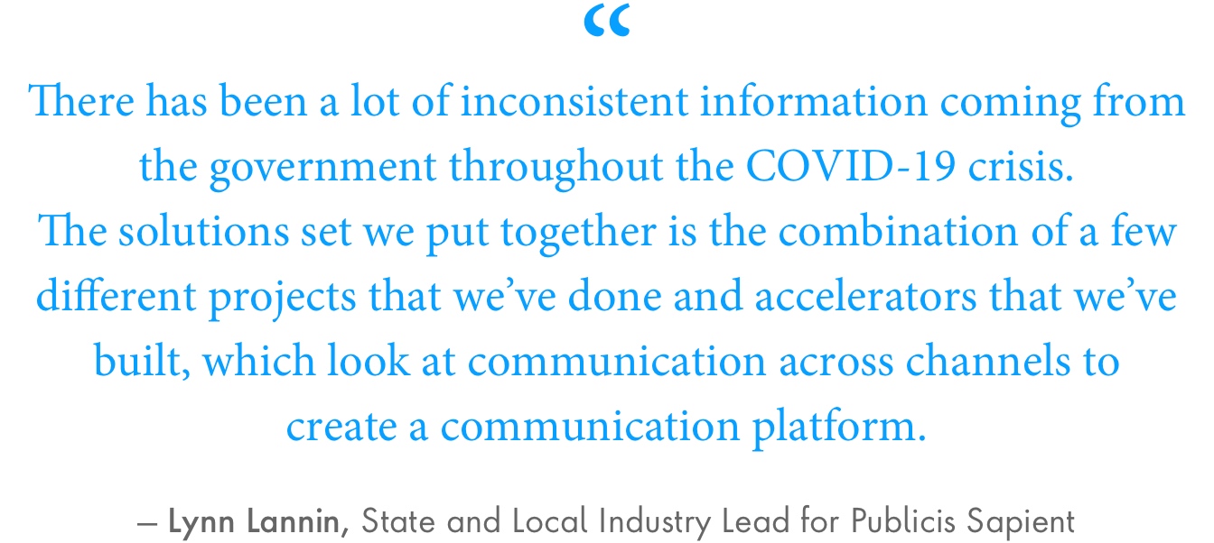 “There has been a lot of inconsistent information coming from the government throughout the COVID-19 crisis,” Lannin said. “The solutions set we put together is the combination of a few different projects that we’ve done and accelerators that we’ve built, which look at communication across channels to create a communication platform.”