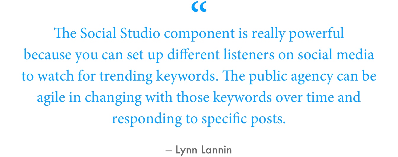 “The Social Studio component is really powerful because you can set up different listeners on social media to watch for trending keywords. The public agency can be agile in changing with those keywords over time and responding to specific posts,” Lannin said.