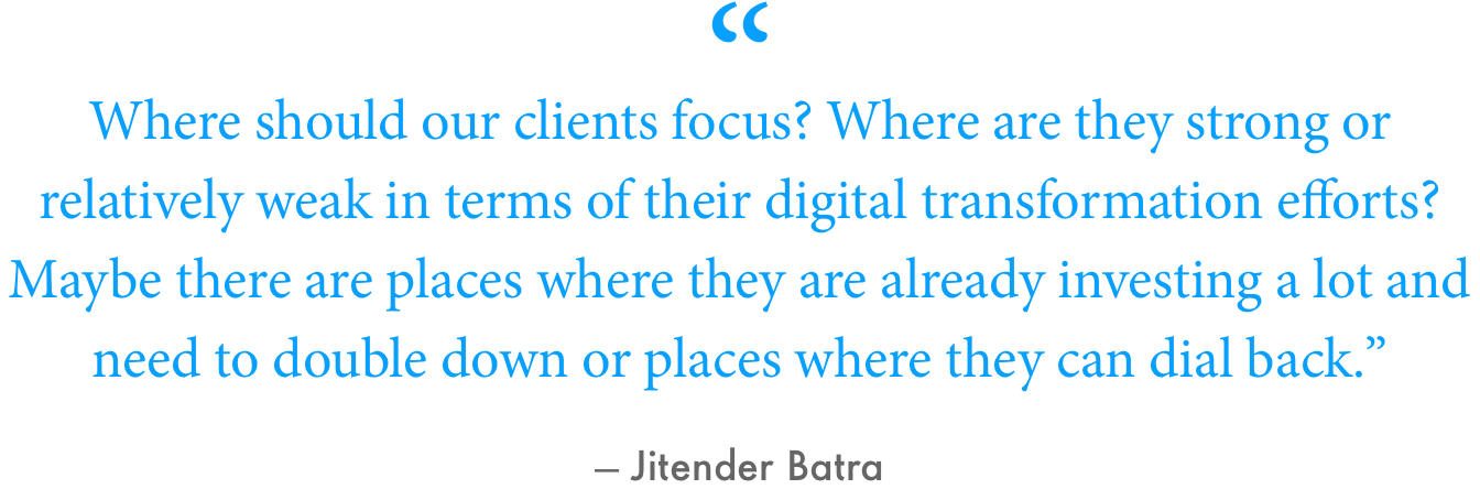 “Where should our clients focus? Where are they strong or relatively weak in terms of their digital transformation efforts?” Batra said. “Maybe there are places where they are already investing a lot and need to double down or places where they can dial back.”