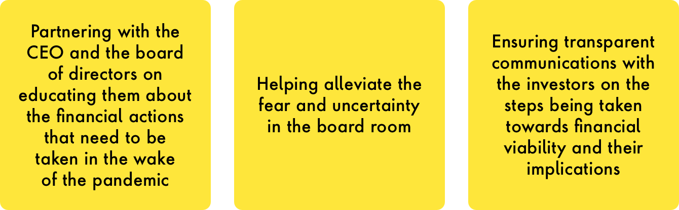 -	Partnering with the CEO and the board of directors on educating them about the financial actions that need to be taken in the wake of the pandemic  -	Helping alleviate the fear and uncertainty in the board room  -	Ensuring transparent communications with the investors on the steps being taken towards financial viability and their implications