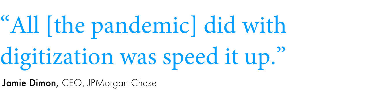 Quote:“All [the pandemic] did with digitization was speed it up.”Jamie Dimon, CEO, JPMorgan Chase