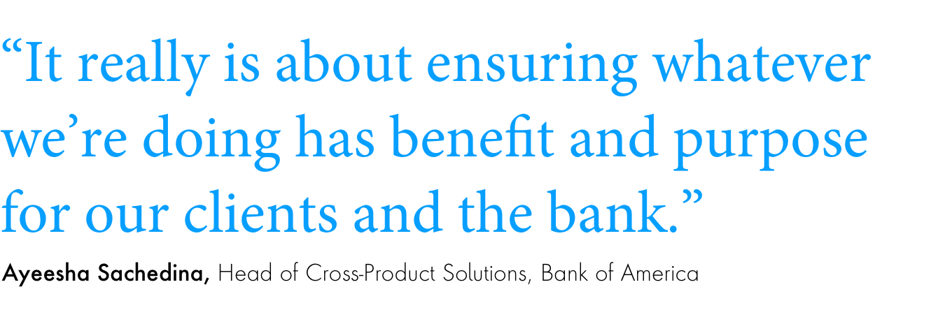 Quote: “It really is about ensuring whatever we’re doing has benefit and purpose for our clients and the bank.”Ayeesha Sachedina, Head of Cross-product Solutions, Bank of America