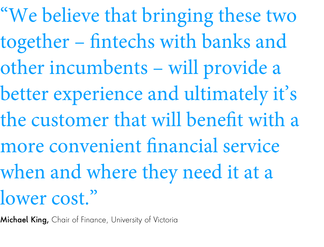 Quote: “We believe that bringing these two together – fintechs with banks and other incumbents – will provide a better experience and ultimately it’s the customer that will benefit with a more convenient financial service when and where they need it at a lower cost.”Michael King, Chair of Finance, University of Victoria