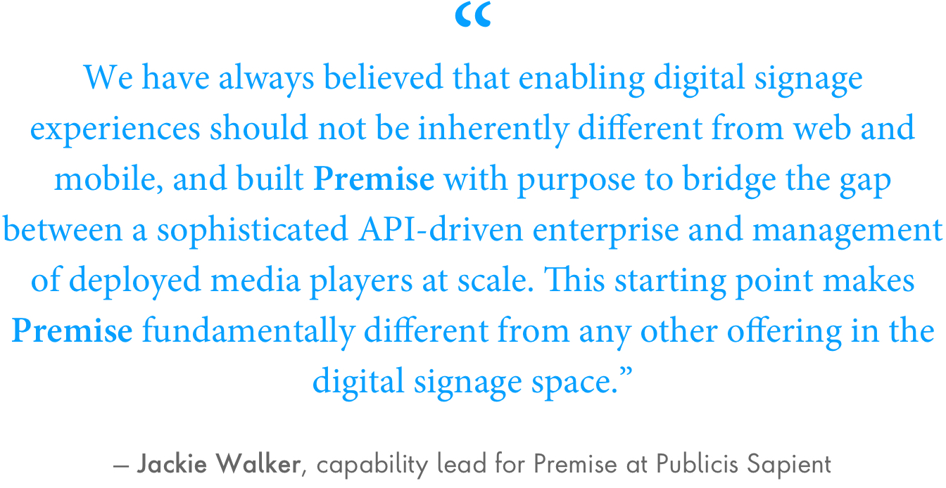 “We have always believed that enabling digital signage experiences should not be inherently different from web and mobile, and built Premise with purpose to bridge the gap between a sophisticated API-driven enterprise and management of deployed media players at scale,” Walker said. “This starting point makes Premise fundamentally different from any other offering in the digital signage space.”