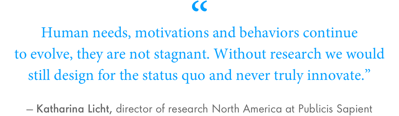 “Human needs, motivations and behaviors continue to evolve, they are not stagnant. Without research we would still design for the status quo and never truly innovate.” – Katharina Licht, director of research North America at Publicis Sapient.  