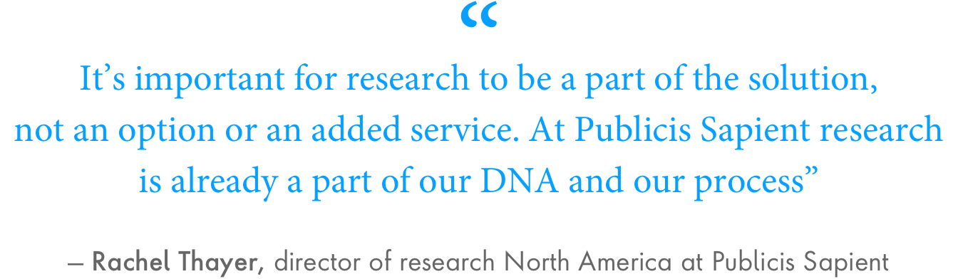 “It’s important for research to be a part of the solution, not an option or an added service. At Publicis Sapient research is already a part of our DNA and our process.” – Rachel Thayer, director of research North America at Publicis Sapient.