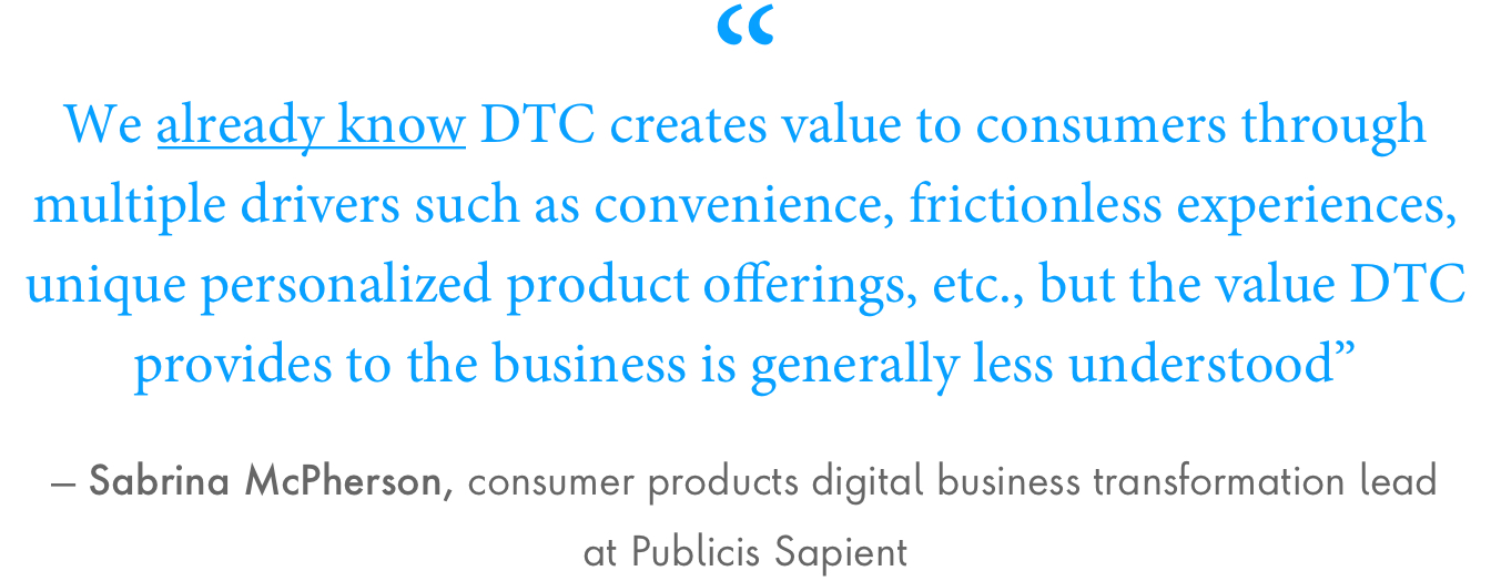 “We already know D2C creates value to consumers through multiple drivers such as convenience, frictionless experiences, unique personalized product offerings, etc., but the value D2C provides to the business is generally less understood,” said Sabrina McPherson, consumer products digital business transformation lead at Publicis Sapient.