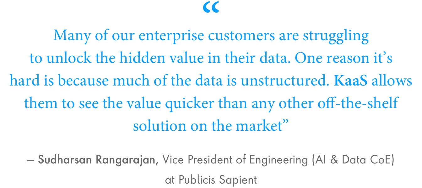 “Many of our enterprise customers are struggling to unlock the hidden value in their data. One reason it’s hard is because much of the data is unstructured. KaaS allows them to see the value quicker than any other off-the-shelf solution on the market,” said Sudharsan Rangarajan, vice president of engineering (AI & Data CoE) at Publicis Sapient.