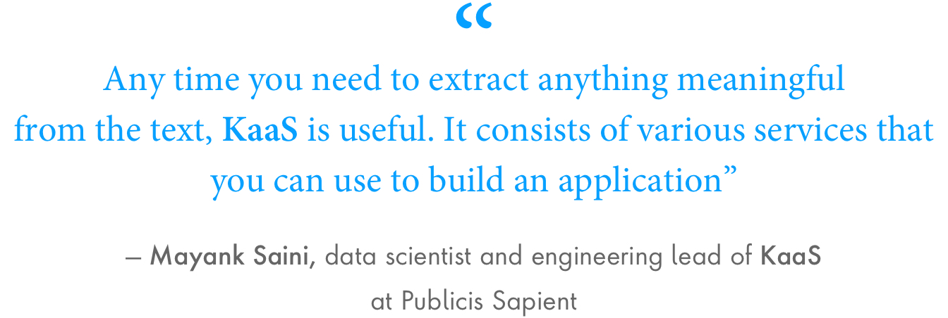 “Any time you need to extract anything meaningful from the text, KaaS is useful. It consists of various services that you can use to build an application”, said Mayank Saini, data scientist and engineering lead of KaaS at Publicis Sapient.