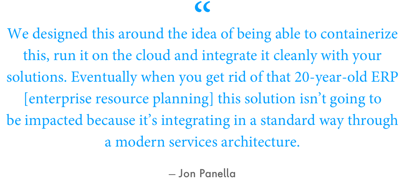 “We designed this around the idea of being able to containerize this, run it on the cloud and integrate it cleanly with your solutions,” Panella said. “Eventually when you get rid of that 20-year-old ERP [enterprise resource planning] this solution isn’t going to be impacted because it’s integrating in a standard way through a modern services architecture.”