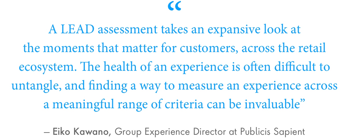 A LEAD assessment takes an expansive look at the moments that matter for customers, across the retail ecosystem. The health of an experience is often difficult to untangle, and finding a way to measure an experience across a meaningful range of criteria can be invaluable.