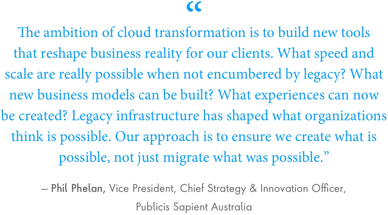 Phil Phelan Quote: The ambition of cloud transformation is to build new tools that reshape business reality for our clients. What speed and scale are really possible when not encumbered by legacy? What new business models can be built? What experiences can now be created? Legacy infrastructure has shaped what organizations think is possible. Our approach is to ensure we create what is possible, not just migrate what was possible.