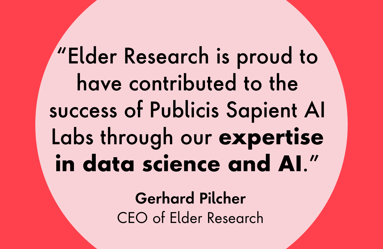Elder Research is proud to have contributed to the success of Publicis Sapient AI Labs through our expertise in data science and AI.  - Gerhard Pilcher, CEO of Elder Research